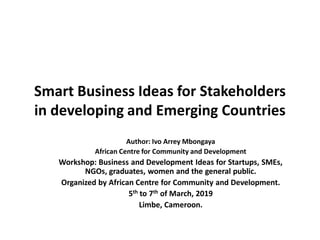 Smart Business Ideas for Stakeholders
in developing and Emerging Countries
Author: Ivo Arrey Mbongaya
African Centre for Community and Development
Workshop: Business and Development Ideas for Startups, SMEs,
NGOs, graduates, women and the general public.
Organized by African Centre for Community and Development.
5th to 7th of March, 2019
Limbe, Cameroon.
 
