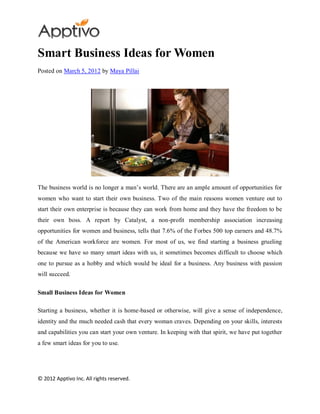 Smart Business Ideas for Women
Posted on March 5, 2012 by Maya Pillai




The business world is no longer a man’s world. There are an ample amount of opportunities for
women who want to start their own business. Two of the main reasons women venture out to
start their own enterprise is because they can work from home and they have the freedom to be
their own boss. A report by Catalyst, a non-profit membership association increasing
opportunities for women and business, tells that 7.6% of the Forbes 500 top earners and 48.7%
of the American workforce are women. For most of us, we find starting a business grueling
because we have so many smart ideas with us, it sometimes becomes difficult to choose which
one to pursue as a hobby and which would be ideal for a business. Any business with passion
will succeed.

Small Business Ideas for Women

Starting a business, whether it is home-based or otherwise, will give a sense of independence,
identity and the much needed cash that every woman craves. Depending on your skills, interests
and capabilities you can start your own venture. In keeping with that spirit, we have put together
a few smart ideas for you to use.




© 2012 Apptivo Inc. All rights reserved.
 