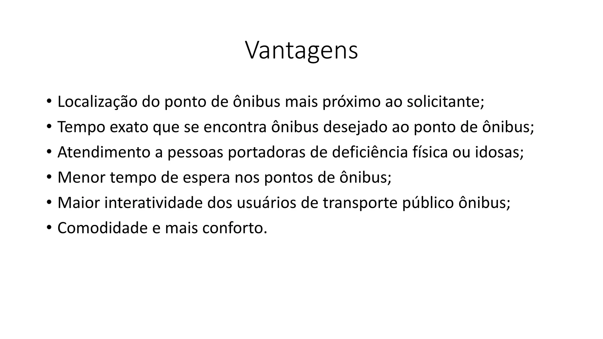 Vantagens
• Localização do ponto de ônibus mais próximo ao solicitante;
• Tempo exato que se encontra ônibus desejado ao ponto de ônibus;
• Atendimento a pessoas portadoras de deficiência física ou idosas;
• Menor tempo de espera nos pontos de ônibus;
• Maior interatividade dos usuários de transporte público ônibus;
• Comodidade e mais conforto.
 
