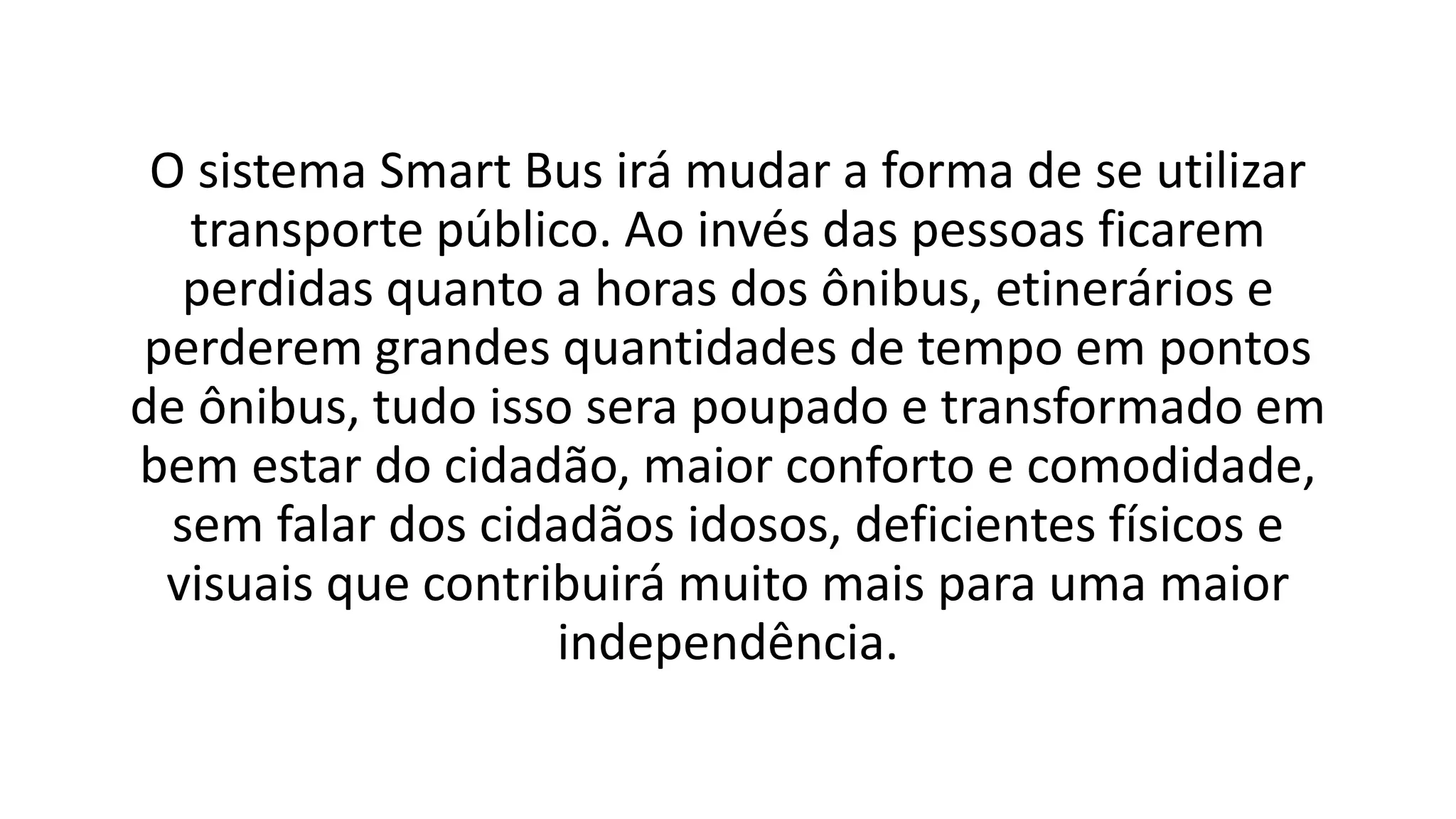 O sistema Smart Bus irá mudar a forma de se utilizar
transporte público. Ao invés das pessoas ficarem
perdidas quanto a horas dos ônibus, etinerários e
perderem grandes quantidades de tempo em pontos
de ônibus, tudo isso sera poupado e transformado em
bem estar do cidadão, maior conforto e comodidade,
sem falar dos cidadãos idosos, deficientes físicos e
visuais que contribuirá muito mais para uma maior
independência.
 