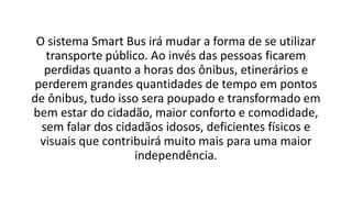 O sistema Smart Bus irá mudar a forma de se utilizar
transporte público. Ao invés das pessoas ficarem
perdidas quanto a horas dos ônibus, etinerários e
perderem grandes quantidades de tempo em pontos
de ônibus, tudo isso sera poupado e transformado em
bem estar do cidadão, maior conforto e comodidade,
sem falar dos cidadãos idosos, deficientes físicos e
visuais que contribuirá muito mais para uma maior
independência.
 