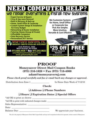 NEED COMPUTER HELP?
 WE REPAIR EVERYTHING & INSTALL NEW SYSTEMS
    • Expert Service & Repairs
    • Virus & Spy-ware Removal                                                We Customize Systems
    • Built In Recovery & Back-up
    • Home, Small Ofﬁce & Corporate                                           for Home, Small Ofﬁce
    • Custom System Design & Installation                                        or Corporate Use
      For Every Budget                                                           That Are Simpler,
    • Networking & Router Installation                                            More Intuitive,
    • Tutoring Classes (Group & Private)                                     Versatile & Cost Effective
    • Affordable Computers
    • Data Recovery Service
    • Personalized 24/7 Service

         INNOVATIVE COMPUTER DESIGN AND DEVELOPMENT
                                                                                $
                  Jack Edelson, CEO
                 West Orange, NJ 07052
 Cell: 973.650.4435 • Bus: 973.243.9623
                                                                                     25 Off FREE
                                                                                    Virus & Spyware                                         Router
         smartbytesystems@yahoo.com                                                     Removal                                           Installation
                                                                               With this Moneysaver coupon. Not to be combined   With this Moneysaver coupon. Not to be combined
           www.getsmartbyte.com                                                          with other offers. Exp. 8/31/10.                  with other offers. Exp. 8/31/10.




                                                         PROOF
                      Moneysaver Direct Mail Coupon Books
                       (973) 216-1828 • Fax (973) 718-4008
                           adam@moneysavernj.com
 Please check proof carefully and fax or email back any changes or approval.
Distribution Area Zone 1 _________________                                                  In Home Date Week of 7/12/10
                                                                  Check:
                                        q Address q Phone Numbers
                     q Hours q Expiration Dates q Special Offers
*Ad OK to print as shown: __________________________________________________
*Ad OK to print with indicated changes made: ____________________________________
Sales Representative: ______________________________________________________
Date: ___________________________________
Balance Due: ____________________________            We appreciate your business.
    This ad is the property of Moneysaver Direct Mail Coupon Books and may not be reproduced without the expressed, written consent of Moneysaver.
 