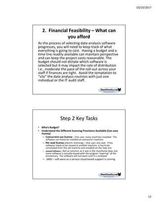 10/23/2017
12
2. Financial Feasibility – What can
you afford
As the process of selecting data analysis software
progresses, you will need to keep track of what
everything is going to cost. Having a budget and a
time line readily available can maintain perspective
and can keep the project costs reasonable. The
budget should not dictate which software is
selected but it may impact the rate of distribution
i.e., moderate the pace of the roll-out across your
staff if finances are tight. Avoid the temptation to
“silo” the data analysis routines with just one
individual or the IT audit staff.
Step 2 Key Tasks
• Who’s Budget?
• Understand the Different licensing Provisions Available (Can save
money)
– Concurrent use license – One user, many machines installed. The
software can freely be installed on everyone’s machine.
– Per seat license (electric licensing) – One user, one seat. If the
software needs to be moved to another machine, it has to be
uninstalled from the old machine and installed on the new one.
– Leased Software – Not as common as it was in the mainframe days, but
some software is actually leased with the program “expiring” at the
anniversary. The software will not work until it is renewed.
– SAAS – soft.ware as a service cloud based support is coming
 