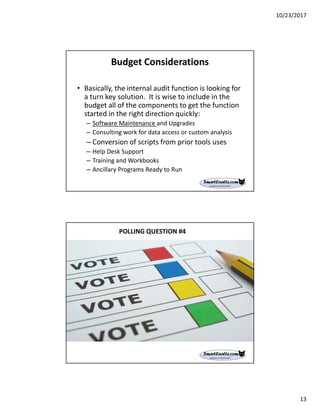 10/23/2017
13
Budget Considerations
• Basically, the internal audit function is looking for
a turn key solution. It is wise to include in the
budget all of the components to get the function
started in the right direction quickly:
– Software Maintenance and Upgrades
– Consulting work for data access or custom analysis
– Conversion of scripts from prior tools uses
– Help Desk Support
– Training and Workbooks
– Ancillary Programs Ready to Run
POLLING QUESTION #4
 