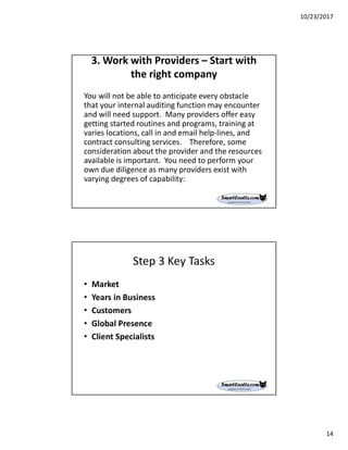 10/23/2017
14
3. Work with Providers – Start with
the right company
You will not be able to anticipate every obstacle
that your internal auditing function may encounter
and will need support. Many providers offer easy
getting started routines and programs, training at
varies locations, call in and email help-lines, and
contract consulting services. Therefore, some
consideration about the provider and the resources
available is important. You need to perform your
own due diligence as many providers exist with
varying degrees of capability:
Step 3 Key Tasks
• Market
• Years in Business
• Customers
• Global Presence
• Client Specialists
 