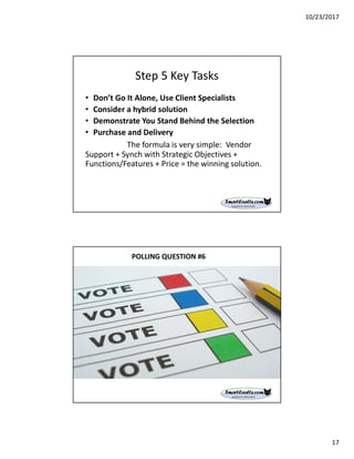 10/23/2017
17
Step 5 Key Tasks
• Don’t Go It Alone, Use Client Specialists
• Consider a hybrid solution
• Demonstrate You Stand Behind the Selection
• Purchase and Delivery
The formula is very simple: Vendor
Support + Synch with Strategic Objectives +
Functions/Features + Price = the winning solution.
POLLING QUESTION #6
 