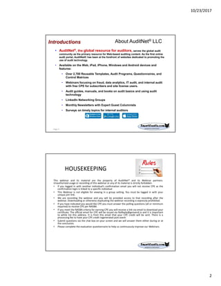 10/23/2017
2
About AuditNet® LLC
• AuditNet®, the global resource for auditors, serves the global audit
community as the primary resource for Web-based auditing content. As the first online
audit portal, AuditNet® has been at the forefront of websites dedicated to promoting the
use of audit technology.
• Available on the Web, iPad, iPhone, Windows and Android devices and
features:
• Over 2,700 Reusable Templates, Audit Programs, Questionnaires, and
Control Matrices
• Webinars focusing on fraud, data analytics, IT audit, and internal audit
with free CPE for subscribers and site license users.
• Audit guides, manuals, and books on audit basics and using audit
technology
• LinkedIn Networking Groups
• Monthly Newsletters with Expert Guest Columnists
• Surveys on timely topics for internal auditors
Introductions
Page 3
HOUSEKEEPING
This webinar and its material are the property of AuditNet® and its Webinar partners.
Unauthorized usage or recording of this webinar or any of its material is strictly forbidden.
• If you logged in with another individual’s confirmation email you will not receive CPE as the
confirmation login is linked to a specific individual
• This Webinar is not eligible for viewing in a group setting. You must be logged in with your
unique join link.
• We are recording the webinar and you will be provided access to that recording after the
webinar. Downloading or otherwise duplicating the webinar recording is expressly prohibited.
• If you have indicated you would like CPE you must answer the polling questions (all or minimum
required) to receive CPE per NASBA.
• If you meet the NASBA criteria for earning CPE you will receive a link via email to download your
certificate. The official email for CPE will be issued via NoReply@gensend.io and it is important
to white list this address. It is from this email that your CPE credit will be sent. There is a
processing fee to have your CPE credit regenerated post event.
• Submit questions via the chat box on your screen and we will answer them either during or at
the conclusion.
• Please complete the evaluation questionnaire to help us continuously improve our Webinars.
 