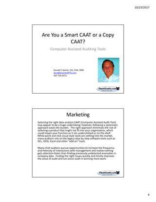 10/23/2017
4
Are You a Smart CAAT or a Copy
CAAT?
Computer Assisted Auditing Tools
Donald E Sparks, CIA, CISA, ARM
Don@SmartCAATTs.com
407-756-0375
Selecting the right data analysis CAAT (Computer Assisted Audit Tool)
may appear to be a huge undertaking; however, following a systematic
approach eases the burden. The right approach minimizes the risk of
selecting a product that might not fit into your organization, which
could impair your function as it sits underutilized or on the shelf.
While point and click visual style tools are settling into the market,
many auditors rely on the legacy step-by-step software tools such as
ACL, IDEA, Excel and other “add-on” tools.
Many chief auditors pursue opportunities to increase the frequency
and intensity of interactions with management and realize nothing
gets attention faster than finding previously undetected anomalies in
company data. Finding the right issues quickly and timely improves
the value of audit and can assist audit in winning more work.
Marketing
 