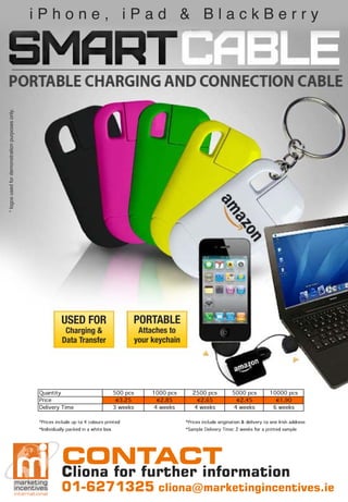 * logos used for demonstration purposes only.
                                                iPhone, iPad & BlackBerry




                                                          USED FOR                          PORTABLE
                                                            Charging &                           Attaches to
                                                           Data Transfer                        your keychain




                                                Quantity                              500 pcs        1000 pcs      2500 pcs           5000 pcs           10000 pcs
                                                Price                                   3.25            2.85          2.65               2.45               1.90
                                                Delivery Time                         3 weeks         4 weeks       4 weeks            4 weeks            6 weeks

                                                *Prices include up to 4 colours printed                         *Prices include origination & delivery to one Irish address
                                                *Individually packed in a white box                             *Sample Delivery Time: 2 weeks for a printed sample




                                                          CONTACT
                                                          Cliona for further information
                                                          01-6271325 cliona@marketingincentives.ie
 