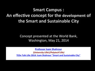 Smart	
  Campus	
  :	
  
An	
  eﬀec1ve	
  concept	
  for	
  the	
  development	
  of	
  
the	
  Smart	
  and	
  Sustainable	
  City	
  
Professor	
  Isam	
  Shahrour	
  
	
  (University	
  Lille1/Polytech’Lille)	
  
TEDx	
  Talk	
  Lille	
  2014:	
  Isam	
  Shahrour	
  "Smart	
  and	
  Sustainable	
  City"	
  
	
  
Concept	
  presented	
  at	
  the	
  World	
  Bank,	
  
Washington,	
  May	
  21,	
  2014	
  
 