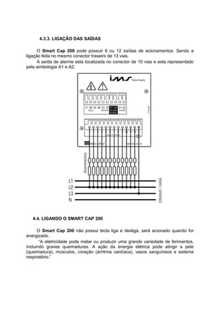 4.3.3. LIGAÇÃO DAS SAÍDAS
O Smart Cap 200 pode possuir 6 ou 12 saídas de acionamentos. Sendo a
ligação feita no mesmo conector traseiro de 13 vias.
A saída de alarme esta localizada no conector de 10 vias e esta representado
pela simbologia A1 e A2.
4.4. LIGANDO O SMART CAP 200
O Smart Cap 200 não possui tecla liga e desliga, será acionado quando for
energizado.
“A eletricidade pode matar ou produzir uma grande variedade de ferimentos,
incluindo graves queimaduras. A ação da energia elétrica pode atingir a pele
(queimadura), músculos, coração (arritmia cardíaca), vasos sanguíneos e sistema
respiratório.”
 