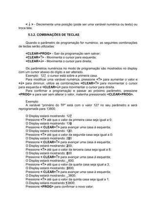 < ↓ > - Decrementa uma posição (pode ser uma variável numérica ou texto) ou
troca tela;
5.3.2. COMBINAÇÕES DE TECLAS
Quando o parâmetro de programação for numérico, as seguintes combinações
de teclas serão utilizadas:
<CLEAR+PROG> - Sair da programação sem salvar;
<CLEAR+↑> - Movimenta o cursor para esquerda;
<CLEAR+↓> - Movimenta o cursor para direita;
Os parâmetros numéricos no modo de programação são mostrados no display
com um cursor abaixo do dígito a ser alterado.
Exemplo: 127 o cursor está sobre a primeira casa.
Para modificar uma variável numérica, pressione <↑> para aumentar o valor e
<↓> para diminuir, utilize as combinações <CLEAR+↑> para movimentar o cursor
para esquerda e <CLEAR+↓> para movimentar o cursor para direita.
Para confirmar a programação e passar ao próximo parâmetro, pressione
<PROG> e para sair sem alterar o valor, matenha pressionado <CLEAR+PROG>.
Exemplo:
A variável “primário do TP” está com o valor 127 no seu parâmetro e será
reprogramada para 13800.
O Display estará mostrando: 127
Pressione <↑> até que o valor da primeira casa seja igual a 0;
O Display estará mostrando: 130
Pressione < CLEAR+↑> para avançar uma casa à esquerda;
O Display estará mostrando: 130;
Pressione <↑> até que o valor da segunda casa seja igual a 0;
O Display estará mostrando: 200
Pressione < CLEAR+↑> para avançar uma casa à esquerda;
O Display estará mostrando: 200;
Pressione <↑> até que o valor da terceira casa seja igual a 8;
O Display estará mostrando: 800
Pressione < CLEAR+↑> para avançar uma casa à esquerda;
O Display estará mostrando: _800;
Pressione <↑> até que o valor da quarta casa seja igual a 3;
O Display estará mostrando: 3800;
Pressione < CLEAR+↑> para avançar uma casa à esquerda;
O Display estará mostrando: _3800;
Pressione <↑> até que o valor da quinta casa seja igual a 1;
O Display estará mostrando:13800;
Pressione <PROG> para confirmar o novo valor;
 