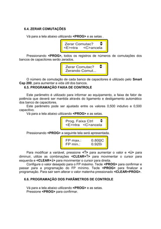 6.4. ZERAR COMUTAÇÕES
Vá para a tela abaixo utilizando <PROG> e as setas .
Pressionando <PROG>, todos os registros de números de comutações dos
bancos de capacitores serão zerados.
O número de comutação de cada banco de capacitores é utilizado pelo Smart
Cap 200, para aumentar a vida útil dos bancos.
6.5. PROGRAMAÇÃO FAIXA DE CONTROLE
Este parâmetro é utilizado para informar ao equipamento, a faixa de fator de
potência que deverá ser mantida através do ligamento e desligamento automático
dos banco de capacitores.
Este parâmetro pode ser ajustado entre os valores 0,500 indutivo e 0,500
capacitivo.
Vá para a tela abaixo utilizando <PROG> e as setas.
Pressionando <PROG> a seguinte tela será apresentada.
Para modificar a variável, pressione <↑> para aumentar o valor e <↓> para
diminuir, utilize as combinações <CLEAR+↑> para movimentar o cursor para
esquerda e <CLEAR+↓> para movimentar o cursor para direita.
Configure o valor desejado para o FP máximo. Tecle <PROG> para confirmar e
passar para a programação do FP mínimo. Tecle <PROG> para finalizar a
programação. Para sair sem alterar o valor matenha pressionado <CLEAR+PROG>.
6.6. PROGRAMAÇÃO DOS PARÂMETROS DE CONTROLE
Vá para a tela abaixo utilizando <PROG> e as setas.
Pressione <PROG> para confirmar.
 