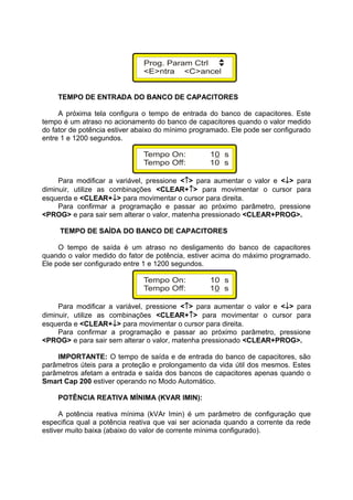 TEMPO DE ENTRADA DO BANCO DE CAPACITORES
A próxima tela configura o tempo de entrada do banco de capacitores. Este
tempo é um atraso no acionamento do banco de capacitores quando o valor medido
do fator de potência estiver abaixo do mínimo programado. Ele pode ser configurado
entre 1 e 1200 segundos.
Para modificar a variável, pressione <↑> para aumentar o valor e <↓> para
diminuir, utilize as combinações <CLEAR+↑> para movimentar o cursor para
esquerda e <CLEAR+↓> para movimentar o cursor para direita.
Para confirmar a programação e passar ao próximo parâmetro, pressione
<PROG> e para sair sem alterar o valor, matenha pressionado <CLEAR+PROG>.
TEMPO DE SAÍDA DO BANCO DE CAPACITORES
O tempo de saída é um atraso no desligamento do banco de capacitores
quando o valor medido do fator de potência, estiver acima do máximo programado.
Ele pode ser configurado entre 1 e 1200 segundos.
Para modificar a variável, pressione <↑> para aumentar o valor e <↓> para
diminuir, utilize as combinações <CLEAR+↑> para movimentar o cursor para
esquerda e <CLEAR+↓> para movimentar o cursor para direita.
Para confirmar a programação e passar ao próximo parâmetro, pressione
<PROG> e para sair sem alterar o valor, matenha pressionado <CLEAR+PROG>.
IMPORTANTE: O tempo de saída e de entrada do banco de capacitores, são
parâmetros úteis para a proteção e prolongamento da vida útil dos mesmos. Estes
parâmetros afetam a entrada e saída dos bancos de capacitores apenas quando o
Smart Cap 200 estiver operando no Modo Automático.
POTÊNCIA REATIVA MÍNIMA (KVAR IMIN):
A potência reativa mínima (kVAr Imin) é um parâmetro de configuração que
especifica qual a potência reativa que vai ser acionada quando a corrente da rede
estiver muito baixa (abaixo do valor de corrente mínima configurado).
 