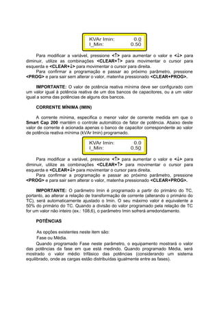Para modificar a variável, pressione <↑> para aumentar o valor e <↓> para
diminuir, utilize as combinações <CLEAR+↑> para movimentar o cursor para
esquerda e <CLEAR+↓> para movimentar o cursor para direita.
Para confirmar a programação e passar ao próximo parâmetro, pressione
<PROG> e para sair sem alterar o valor, matenha pressionado <CLEAR+PROG>.
IMPORTANTE: O valor de potência reativa mínima deve ser configurado com
um valor igual à potência reativa de um dos bancos de capacitores, ou a um valor
igual a soma das potências de alguns dos bancos.
CORRENTE MÍNIMA (IMIN)
A corrente mínima, especifica o menor valor de corrente medida em que o
Smart Cap 200 mantém o controle automático de fator de potência. Abaixo deste
valor de corrente é acionada apenas o banco de capacitor correspondente ao valor
de potência reativa mínima (kVAr Imin) programado.
Para modificar a variável, pressione <↑> para aumentar o valor e <↓> para
diminuir, utilize as combinações <CLEAR+↑> para movimentar o cursor para
esquerda e <CLEAR+↓> para movimentar o cursor para direita.
Para confirmar a programação e passar ao próximo parâmetro, pressione
<PROG> e para sair sem alterar o valor, matenha pressionado <CLEAR+PROG>.
IMPORTANTE: O parâmetro Imin é programado a partir do primário do TC,
portanto, ao alterar a relação de transformação de corrente (alterando o primário do
TC), será automaticamente ajustado o Imin. O seu máximo valor é equivalente a
50% do primário do TC. Quando a divisão do valor programado pela relação de TC
for um valor não inteiro (ex.: 108,6), o parâmetro Imin sofrerá arredondamento.
POTÊNCIAS
As opções existentes neste item são:
Fase ou Média.
Quando programado Fase neste parâmetro, o equipamento mostrará o valor
das potências da fase em que está medindo. Quando programado Média, será
mostrado o valor médio trifásico das potências (considerando um sistema
equilibrado, onde as cargas estão distribuídas igualmente entre as fases).
 