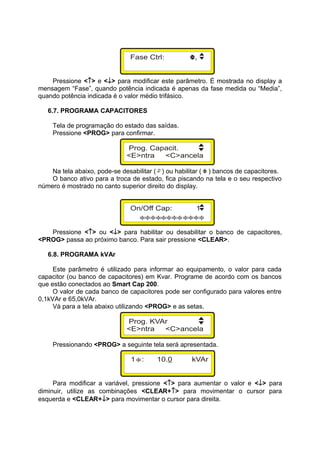 Pressione <↑> e <↓> para modificar este parâmetro. É mostrada no display a
mensagem “Fase”, quando potência indicada é apenas da fase medida ou “Media”,
quando potência indicada é o valor médio trifásico.
6.7. PROGRAMA CAPACITORES
Tela de programação do estado das saídas.
Pressione <PROG> para confirmar.
Na tela abaixo, pode-se desabilitar ( ) ou habilitar ( ) bancos de capacitores.
O banco ativo para a troca de estado, fica piscando na tela e o seu respectivo
número é mostrado no canto superior direito do display.
Pressione <↑> ou <↓> para habilitar ou desabilitar o banco de capacitores,
<PROG> passa ao próximo banco. Para sair pressione <CLEAR>.
6.8. PROGRAMA kVAr
Este parâmetro é utilizado para informar ao equipamento, o valor para cada
capacitor (ou banco de capacitores) em Kvar. Programe de acordo com os bancos
que estão conectados ao Smart Cap 200.
O valor de cada banco de capacitores pode ser configurado para valores entre
0,1kVAr e 65,0kVAr.
Vá para a tela abaixo utilizando <PROG> e as setas.
Pressionando <PROG> a seguinte tela será apresentada.
Para modificar a variável, pressione <↑> para aumentar o valor e <↓> para
diminuir, utilize as combinações <CLEAR+↑> para movimentar o cursor para
esquerda e <CLEAR+↓> para movimentar o cursor para direita.
 