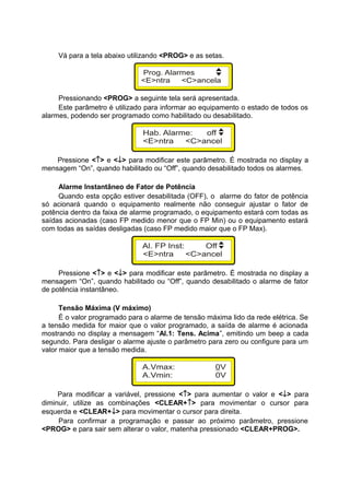 Vá para a tela abaixo utilizando <PROG> e as setas.
Pressionando <PROG> a seguinte tela será apresentada.
Este parâmetro é utilizado para informar ao equipamento o estado de todos os
alarmes, podendo ser programado como habilitado ou desabilitado.
Pressione <↑> e <↓> para modificar este parâmetro. É mostrada no display a
mensagem “On”, quando habilitado ou “Off”, quando desabilitado todos os alarmes.
Alarme Instantâneo de Fator de Potência
Quando esta opção estiver desabilitada (OFF), o alarme do fator de potência
só acionará quando o equipamento realmente não conseguir ajustar o fator de
potência dentro da faixa de alarme programado, o equipamento estará com todas as
saídas acionadas (caso FP medido menor que o FP Min) ou o equipamento estará
com todas as saídas desligadas (caso FP medido maior que o FP Max).
Pressione <↑> e <↓> para modificar este parâmetro. É mostrada no display a
mensagem “On”, quando habilitado ou “Off”, quando desabilitado o alarme de fator
de potência instantâneo.
Tensão Máxima (V máximo)
É o valor programado para o alarme de tensão máxima lido da rede elétrica. Se
a tensão medida for maior que o valor programado, a saída de alarme é acionada
mostrando no display a mensagem “Al.1: Tens. Acima”, emitindo um beep a cada
segundo. Para desligar o alarme ajuste o parâmetro para zero ou configure para um
valor maior que a tensão medida.
Para modificar a variável, pressione <↑> para aumentar o valor e <↓> para
diminuir, utilize as combinações <CLEAR+↑> para movimentar o cursor para
esquerda e <CLEAR+↓> para movimentar o cursor para direita.
Para confirmar a programação e passar ao próximo parâmetro, pressione
<PROG> e para sair sem alterar o valor, matenha pressionado <CLEAR+PROG>.
 