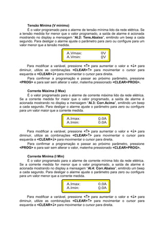 Tensão Mínima (V mínimo)
É o valor programado para o alarme de tensão mínima lido da rede elétrica. Se
a tensão medida for menor que o valor programado, a saída de alarme é acionada
mostrando no display a mensagem “Al.2: Tens.Abaixo”, emitindo um beep a cada
segundo. Para desligar o alarme ajuste o parâmetro para zero ou configure para um
valor menor que a tensão medida.
Para modificar a variável, pressione <↑> para aumentar o valor e <↓> para
diminuir, utilize as combinações <CLEAR+↑> para movimentar o cursor para
esquerda e <CLEAR+↓> para movimentar o cursor para direita.
Para confirmar a programação e passar ao próximo parâmetro, pressione
<PROG> e para sair sem alterar o valor, matenha pressionado <CLEAR+PROG>.
Corrente Máxima (I Max)
É o valor programado para o alarme de corrente máxima lido da rede elétrica.
Se a corrente medida for maior que o valor programado, a saída de alarme é
acionada mostrando no display a mensagem “Al.3: Corr.Acima”, emitindo um beep
a cada segundo. Para desligar o alarme ajuste o parâmetro para zero ou configure
para um valor maior que a corrente medida.
Para modificar a variável, pressione <↑> para aumentar o valor e <↓> para
diminuir, utilize as combinações <CLEAR+↑> para movimentar o cursor para
esquerda e <CLEAR+↓> para movimentar o cursor para direita.
Para confirmar a programação e passar ao próximo parâmetro, pressione
<PROG> e para sair sem alterar o valor, matenha pressionado <CLEAR+PROG>.
Corrente Mínima (I Min)
É o valor programado para o alarme de corrente mínima lido da rede elétrica.
Se a corrente medida for menor que o valor programado, a saída de alarme é
acionada mostrando no display a mensagem “Al.4: Corr.Abaixo”, emitindo um beep
a cada segundo. Para desligar o alarme ajuste o parâmetro para zero ou configure
para um valor menor que a corrente medida.
Para modificar a variável, pressione <↑> para aumentar o valor e <↓> para
diminuir, utilize as combinações <CLEAR+↑> para movimentar o cursor para
esquerda e <CLEAR+↓> para movimentar o cursor para direita.
 