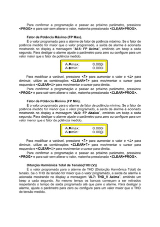 Para confirmar a programação e passar ao próximo parâmetro, pressione
<PROG> e para sair sem alterar o valor, matenha pressionado <CLEAR+PROG>.
Fator de Potência Máximo (FP Max).
É o valor programado para o alarme de fator de potência máximo. Se o fator de
potência medido for maior que o valor programado, a saída de alarme é acionada
mostrando no display a mensagem “Al.5: FP Acima”, emitindo um beep a cada
segundo. Para desligar o alarme ajuste o parâmetro para zero ou configure para um
valor maior que o fator de potência medido.
Para modificar a variável, pressione <↑> para aumentar o valor e <↓> para
diminuir, utilize as combinações <CLEAR+↑> para movimentar o cursor para
esquerda e <CLEAR+↓> para movimentar o cursor para direita.
Para confirmar a programação e passar ao próximo parâmetro, pressione
<PROG> e para sair sem alterar o valor, matenha pressionado <CLEAR+PROG>.
Fator de Potência Mínimo (FP Min).
É o valor programado para o alarme de fator de potência mínimo. Se o fator de
potência medido for menor que o valor programado, a saída de alarme é acionado
mostrando no display a mensagem “Al.5: FP Abaixo”, emitindo um beep a cada
segundo. Para desligar o alarme ajuste o parâmetro para zero ou configure para um
valor menor que o fator de potência medido.
Para modificar a variável, pressione <↑> para aumentar o valor e <↓> para
diminuir, utilize as combinações <CLEAR+↑> para movimentar o cursor para
esquerda e <CLEAR+↓> para movimentar o cursor para direita.
Para confirmar a programação e passar ao próximo parâmetro, pressione
<PROG> e para sair sem alterar o valor, matenha pressionado <CLEAR+PROG>.
Ditorção Harmônica Total de Tensão(THD (V))
É o valor programado para o alarme de THD (Distorção Harmônica Total) de
tensão. Se o THD de tensão for maior que o valor programado, a saída de alarme é
acionada mostrando no display a mensagem “Al.7: THD_V Acima”, emitindo um
beep a cada segundo. Ao mesmo tempo os bancos começam a ser retirados
respeitando o tempo de saida programado até que pare o alarme. Para desligar o
alarme, ajuste o parâmetro para zero ou configure para um valor maior que o THD
de tensão medido.
 