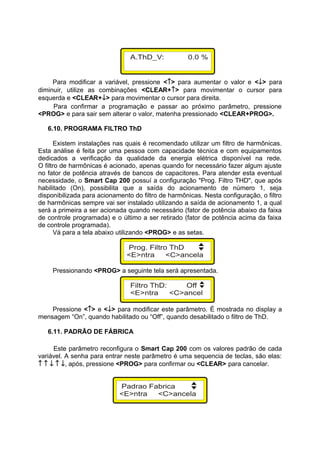 Para modificar a variável, pressione <↑> para aumentar o valor e <↓> para
diminuir, utilize as combinações <CLEAR+↑> para movimentar o cursor para
esquerda e <CLEAR+↓> para movimentar o cursor para direita.
Para confirmar a programação e passar ao próximo parâmetro, pressione
<PROG> e para sair sem alterar o valor, matenha pressionado <CLEAR+PROG>.
6.10. PROGRAMA FILTRO ThD
Existem instalações nas quais é recomendado utilizar um filtro de harmônicas.
Esta análise é feita por uma pessoa com capacidade técnica e com equipamentos
dedicados a verificação da qualidade da energia elétrica disponível na rede.
O filtro de harmônicas é acionado, apenas quando for necessário fazer algum ajuste
no fator de potência através de bancos de capacitores. Para atender esta eventual
necessidade, o Smart Cap 200 possuí a configuração "Prog. Filtro THD", que após
habilitado (On), possibilita que a saída do acionamento de número 1, seja
disponibilizada para acionamento do filtro de harmônicas. Nesta configuração, o filtro
de harmônicas sempre vai ser instalado utilizando a saída de acionamento 1, a qual
será a primeira a ser acionada quando necessário (fator de potência abaixo da faixa
de controle programada) e o último a ser retirado (fator de potência acima da faixa
de controle programada).
Vá para a tela abaixo utilizando <PROG> e as setas.
Pressionando <PROG> a seguinte tela será apresentada.
Pressione <↑> e <↓> para modificar este parâmetro. É mostrada no display a
mensagem “On”, quando habilitado ou “Off”, quando desabilitado o filtro de ThD.
6.11. PADRÃO DE FÁBRICA
Este parâmetro reconfigura o Smart Cap 200 com os valores padrão de cada
variável. A senha para entrar neste parâmetro é uma sequencia de teclas, são elas:
↑ ↑ ↓ ↑ ↓, após, pressione <PROG> para confirmar ou <CLEAR> para cancelar.
 