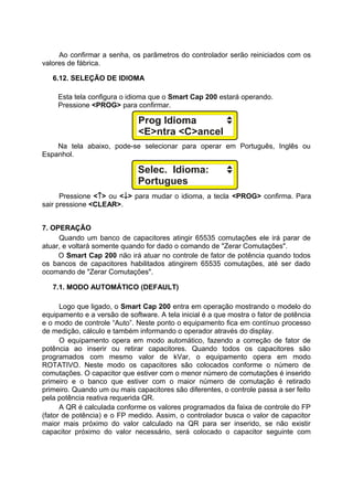 Ao confirmar a senha, os parâmetros do controlador serão reiniciados com os
valores de fábrica.
6.12. SELEÇÃO DE IDIOMA
Esta tela configura o idioma que o Smart Cap 200 estará operando.
Pressione <PROG> para confirmar.
Na tela abaixo, pode-se selecionar para operar em Português, Inglês ou
Espanhol.
Pressione <↑> ou <↓> para mudar o idioma, a tecla <PROG> confirma. Para
sair pressione <CLEAR>.
7. OPERAÇÃO
Quando um banco de capacitores atingir 65535 comutações ele irá parar de
atuar, e voltará somente quando for dado o comando de "Zerar Comutações".
O Smart Cap 200 não irá atuar no controle de fator de potência quando todos
os bancos de capacitores habilitados atingirem 65535 comutações, até ser dado
ocomando de "Zerar Comutações".
7.1. MODO AUTOMÁTICO (DEFAULT)
Logo que ligado, o Smart Cap 200 entra em operação mostrando o modelo do
equipamento e a versão de software. A tela inicial é a que mostra o fator de potência
e o modo de controle “Auto”. Neste ponto o equipamento fica em contínuo processo
de medição, cálculo e também informando o operador através do display.
O equipamento opera em modo automático, fazendo a correção de fator de
potência ao inserir ou retirar capacitores. Quando todos os capacitores são
programados com mesmo valor de kVar, o equipamento opera em modo
ROTATIVO. Neste modo os capacitores são colocados conforme o número de
comutações. O capacitor que estiver com o menor número de comutações é inserido
primeiro e o banco que estiver com o maior número de comutação é retirado
primeiro. Quando um ou mais capacitores são diferentes, o controle passa a ser feito
pela potência reativa requerida QR.
A QR é calculada conforme os valores programados da faixa de controle do FP
(fator de potência) e o FP medido. Assim, o controlador busca o valor de capacitor
maior mais próximo do valor calculado na QR para ser inserido, se não existir
capacitor próximo do valor necessário, será colocado o capacitor seguinte com
 