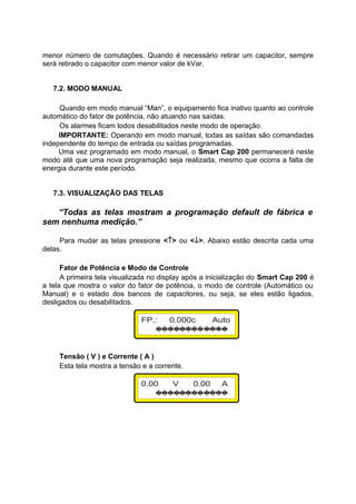 menor número de comutações. Quando é necessário retirar um capacitor, sempre
será retirado o capacitor com menor valor de kVar.
7.2. MODO MANUAL
Quando em modo manual “Man”, o equipamento fica inativo quanto ao controle
automático do fator de potência, não atuando nas saídas.
Os alarmes ficam todos desabilitados neste modo de operação.
IMPORTANTE: Operando em modo manual, todas as saídas são comandadas
independente do tempo de entrada ou saídas programadas.
Uma vez programado em modo manual, o Smart Cap 200 permanecerá neste
modo até que uma nova programação seja realizada, mesmo que ocorra a falta de
energia durante este período.
7.3. VISUALIZAÇÃO DAS TELAS
“Todas as telas mostram a programação default de fábrica e
sem nenhuma medição.”
Para mudar as telas pressione <↑> ou <↓>. Abaixo estão descrita cada uma
delas.
Fator de Potência e Modo de Controle
A primeira tela visualizada no display após a inicialização do Smart Cap 200 é
a tela que mostra o valor do fator de potência, o modo de controle (Automático ou
Manual) e o estado dos bancos de capacitores, ou seja, se eles estão ligados,
desligados ou desabilitados.
Tensão ( V ) e Corrente ( A )
Esta tela mostra a tensão e a corrente.
 