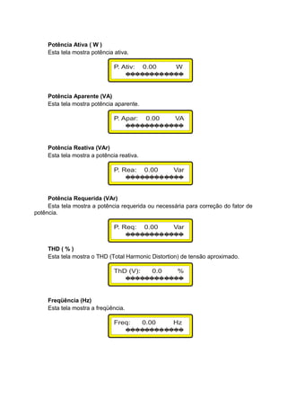 Potência Ativa ( W )
Esta tela mostra potência ativa.
Potência Aparente (VA)
Esta tela mostra potência aparente.
Potência Reativa (VAr)
Esta tela mostra a potência reativa.
Potência Requerida (VAr)
Esta tela mostra a potência requerida ou necessária para correção do fator de
potência.
THD ( % )
Esta tela mostra o THD (Total Harmonic Distortion) de tensão aproximado.
Freqüência (Hz)
Esta tela mostra a freqüência.
 