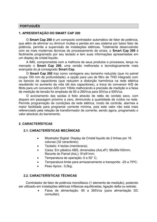 PORTUGUÊS
1. APRESENTAÇÃO DO SMART CAP 200
O Smart Cap 200 é um compacto controlador automático de fator de potência,
que além de eliminar ou diminuir multas e perdas em seu sistema por baixo fator de
potência, permite a supervisão de instalações elétricas. Totalmente desenvolvido
com as mais modernas técnicas de processamento de sinais, o Smart Cap 200 é
facilmente programado por seu teclado e tem suas informações apresentadas em
um display de cristal líquido.
A IMS, comprometida com a melhoria de seus produtos e processos, lança no
mercado o Smart Cap 200, uma versão melhorada e tecnologicamente mais
avançada do já consagrado Smart Cap.
O Smart Cap 200 traz como vantagens seu tamanho reduzido (que no painel
ocupa 100 mm de profundidade), a opção para uso de filtro de THD integrado com
os bancos de capacitores (que reduzem a distorção harmônica na rede elétrica
resultando no aumento da vida útil dos capacitores), a troca do conversor A/D de
8bits para um conversor A/D com 10bits melhorando a precisão de medição e a faixa
de medição de tensão foi ampliada de 60 a 260Vca para 50Vca a 500Vca.
O acionamento das saídas é feito através de relés de contato seco, com
disparo em passagem próximo a zero, diminuindo a quantidade de ruídos na rede.
Permite programação de condições da rede elétrica, modo de controle, alarmes e
maior facilidade para programar corrente mínima, pois este valor não está mais
referenciado pela relação de transformador de corrente, sendo agora, programado o
valor absoluto do barramento.
2. CARACTERÍSTICAS
2.1. CARACTERÍSTICAS MECÂNICAS
• Mostrador Digital: Display de Cristal líquido de 2 linhas por 16
colunas (32 caracteres);
• Teclado: 4 teclas (membrana);
• Caixa: Em plástico ABS, dimensões (AxLxP): 98x98x100mm;
Recorte do Painel (AxL): 91x91mm;
• Temperatura de operação: 0 a 55° C;
• Temperatura limite para armazenamento e transporte: -25 a 75ºC;
• Peso Aprox:. 0,5kg;
2.2. CARACTERÍSTICAS TÉCNICAS
Controlador de fator de potência monofásico (1 elemento de medição), podendo
ser utilizado em instalações elétricas trifásicas equilibradas, ligação delta ou estrela;
• Faixa de alimentação: 85 a 265Vca (para alimentação DC
consultar);
 