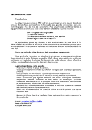 TERMO DE GARANTIA
Prezado cliente
Ao adquirir equipamentos da IMS você tem a garantia por um ano, a partir da data da
emissão da nota fiscal, contra defeitos de fabricação. Esta garantia compreende o conserto,
incluindo peças e mão de obra, do equipamento. Para utilizar nossa assistência técnica, o
equipamento deve ser enviado para nossa fábrica localizada no seguinte endereço:
IMS- Soluções em Energia Ltda.
Assistência Técnica
Av. Bernardino Silveira Pastoriza, 720 Sarandi
Porto Alegre – RS CEP.: 91160-310
O equipamento deverá ser enviado à IMS acompanhados de nota fiscal e do
RELATÓRIO À ASSISTÊNCIA TÉCNICA. Para evitar danos de transporte sugerimos que o
equipamento seja cuidadosamente embalado, aconselhamos o uso da embalagem fornecida
pela IMS.
Nossa garantia não cobre despesas de transporte do equipamento.
Caso você ache necessário um atendimento em campo, as despesas provenientes
desse atendimento serão debitadas ao usuário. A IMS não se responsabiliza por problemas
verificados em instalações de clientes. Sendo assim não serão cobertos valores referente a
multas e penalizações independentes da origem das mesmas.
A garantia perde seu efeito quando:
Pelo decurso normal do prazo de validade.
Os equipamentos forem violados ou sofrerem alterações sem autorização por escrito
pela IMS.
O equipamento não for instalado seguindo as instruções deste manual.
Defeitos provocados por mau uso ou instalação inadequada dos equipamentos.
Danos ocasionados por agentes externos, tais como: inundações, terremotos,
tempestades elétricas, problemas de rede elétrica de alimentação, vibrações
excessivas, altas temperaturas e quaisquer outros que estejam fora das condições
de armazenamento, transporte e uso deste equipamento.
A garantia não é válida para danos ocasionados à máquinas, processos e pessoal
por mau funcionamento deste equipamento.
A IMS não se responsabiliza por quaisquer outros termos de garantia que não os
expressos aqui.
No caso de dúvida durante a instalação deste equipamento consulte nosso suporte
técnico através:
E-mail: assistencia@ims.ind.br
Fone: (51) 3382.2300
Fax: (51) 3382.2301
 