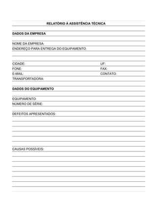 RELATÓRIO À ASSISTÊNCIA TÉCNICA
DADOS DA EMPRESA
NOME DA EMPRESA:
ENDEREÇO PARA ENTREGA DO EQUIPAMENTO:
CIDADE: UF:
FONE: FAX:
E-MAIL: CONTATO:
TRANSPORTADORA:
DADOS DO EQUIPAMENTO
EQUIPAMENTO:
NÚMERO DE SÉRIE:
DEFEITOS APRESENTADOS:
CAUSAS POSSÍVEIS:
 