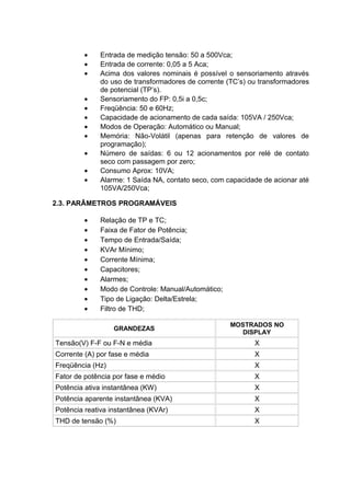 • Entrada de medição tensão: 50 a 500Vca;
• Entrada de corrente: 0,05 a 5 Aca;
• Acima dos valores nominais é possível o sensoriamento através
do uso de transformadores de corrente (TC’s) ou transformadores
de potencial (TP’s).
• Sensoriamento do FP: 0,5i a 0,5c;
• Freqüência: 50 e 60Hz;
• Capacidade de acionamento de cada saída: 105VA / 250Vca;
• Modos de Operação: Automático ou Manual;
• Memória: Não-Volátil (apenas para retenção de valores de
programação);
• Número de saídas: 6 ou 12 acionamentos por relé de contato
seco com passagem por zero;
• Consumo Aprox: 10VA;
• Alarme: 1 Saída NA, contato seco, com capacidade de acionar até
105VA/250Vca;
2.3. PARÂMETROS PROGRAMÁVEIS
• Relação de TP e TC;
• Faixa de Fator de Potência;
• Tempo de Entrada/Saída;
• KVAr Mínimo;
• Corrente Mínima;
• Capacitores;
• Alarmes;
• Modo de Controle: Manual/Automático;
• Tipo de Ligação: Delta/Estrela;
• Filtro de THD;
GRANDEZAS
MOSTRADOS NO
DISPLAY
Tensão(V) F-F ou F-N e média X
Corrente (A) por fase e média X
Freqüência (Hz) X
Fator de potência por fase e médio X
Potência ativa instantânea (KW) X
Potência aparente instantânea (KVA) X
Potência reativa instantânea (KVAr) X
THD de tensão (%) X
 