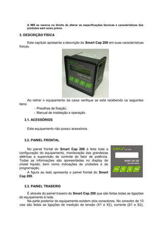 A IMS se reserva no direito de alterar as especificações técnicas e características dos
produtos sem aviso prévio.
3. DESCRIÇÃO FÍSICA
Este capítulo apresenta a descrição do Smart Cap 200 em suas características
físicas.
Ao retirar o equipamento da caixa verifique se está recebendo os seguintes
itens:
- Presilhas de fixação.
- Manual de instalação e operação.
3.1. ACESSÓRIOS
Este equipamento não possui acessórios.
3.2. PAINEL FRONTAL
No painel frontal do Smart Cap 200 é feita toda a
configuração do equipamento, monitoração das grandezas
elétricas e supervisão de controle do fator de potência.
Todas as informações são apresentadas no display de
cristal líquido, bem como indicações de unidades e de
programação.
A figura ao lado apresenta o painel frontal do Smart
Cap 200.
3.3. PAINEL TRASEIRO
É através do painel traseiro do Smart Cap 200 que são feitas todas as ligações
do equipamento à rede.
Na parte posterior do equipamento existem dois conectores. No conector de 10
vias são feitas as ligações de medição de tensão (X1 e X2), corrente (S1 e S2),
 