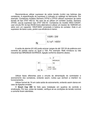 Recomenda-se utilizar supressor de sobre tensão (ruído) nas bobinas das
contatoras. A especificação do supressor é indicada no catálogo do fabricante. Por
exemplo: Contatores modelos Siemens 3TF52 e 3TF53 utilizam supressor de sobre
tensão do tipo 3TX7 462-3J. No caso de se utilizar um contator auxiliar, Siemens
3TH30, usa-se supressor tipo 3TX7 402-3V. Contatores do modelo WEG CW247,
usar circuito RC do tipo RC09.Outra alternativa é utilizar um resistor de 100R/2W em
série com um capacitor 100nF/400V conectado à bobina do contator. Este é um
supressor de baixo custo, porém sua eficiência é menor.
100R / 2W
0,1uF / 400V
N
A saída de alarme (A1-A2) pode acionar cargas de até 105 VA de potência com
corrente de partida menor ou igual a 10A. Por exemplo: Relé miniatura ou rele
industrial tipo MR206220 SCHRACK, ligação conforme desenho abaixo.
MR206220
L 2
100R / 2W
0,1uF / 400V
A1
A2 N
10
Utilizar fases diferentes para o circuito de alimentação do controlador e
acionamento dos contatores, evitando assim, ruídos que venham a interferir no
funcionamento.
Utilizar fusível de 1A em cada saída de acionamento, evitando assim danos em
caso de ligações erradas.
O Smart Cap 200 foi feito para instalação em quadros de controle e
sinalização. Por isso, antes de instalar, verifique se as condições de tensão nominal
e corrente foram atendidas.
 
