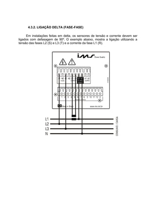4.3.2. LIGAÇÃO DELTA (FASE-FASE)
Em instalações feitas em delta, os sensores de tensão e corrente devem ser
ligados com defasagem de 90º. O exemplo abaixo, mostra a ligação utilizando a
tensão das fases L2 (S) e L3 (T) e a corrente da fase L1 (R).
 