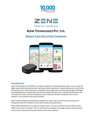 Smart Car. Smarter You
6ZENE TECHNOLOGIES PVT. LTD.
SMART CARS SOLUTION COMPANY
Introduction
6zene Technologies Pvt Ltd (ZENE) is a product company in the Connected Cars space, run by a team of
highly experienced professionals who have deep industry experience in delivering solution to and for the
automotive sector, vehicle telematics, automotive servicing & repair workshop having deep knowledge
of embedded electronics telematics and vehicle tracking. We have been in Automotive Electronics and
Telematics for 4 years and have installations across India and clientele among retail clients, fleet
operators, cab companies and service providers
ZENE has been designed and developed completely in-house; we have used world-class electronic
components (FCC,CE certified) to ensure better quality and performance
While ZENE originated from our parent company ‘6zene’, we love its reference back to African name
‘ZENE’, which means ‘beautiful’. We are committed to providing cutting edge solutions for Automotive
and Insurance Industries and taking it directly to the end customers.
 