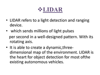 LIDAR
• LIDAR refers to a light detection and ranging
device.
• which sends millions of light pulses
per second in a well-designed pattern. With its
rotating axis.
• It is able to create a dynamic,three-
dimensional map of the environment. LIDAR is
the heart for object detection for most ofthe
existing autonomous vehicles.
 
