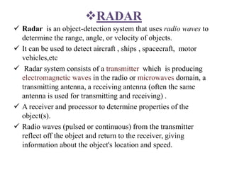 RADAR
 Radar is an object-detection system that uses radio waves to
determine the range, angle, or velocity of objects.
 It can be used to detect aircraft , ships , spacecraft, motor
vehicles,etc
 Radar system consists of a transmitter which is producing
electromagnetic waves in the radio or microwaves domain, a
transmitting antenna, a receiving antenna (often the same
antenna is used for transmitting and receiving) .
 A receiver and processor to determine properties of the
object(s).
 Radio waves (pulsed or continuous) from the transmitter
reflect off the object and return to the receiver, giving
information about the object's location and speed.
 