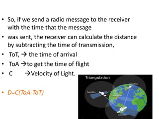 • So, if we send a radio message to the receiver
with the time that the message
• was sent, the receiver can calculate the distance
by subtracting the time of transmission,
• ToT,  the time of arrival
• ToA to get the time of flight
• C Velocity of Light.
• D=C(ToA-ToT)
 