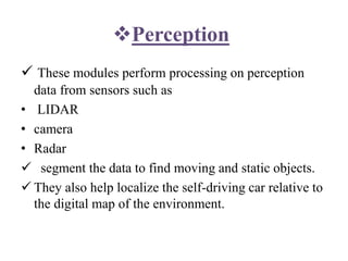 Perception
 These modules perform processing on perception
data from sensors such as
• LIDAR
• camera
• Radar
 segment the data to find moving and static objects.
 They also help localize the self-driving car relative to
the digital map of the environment.
 
