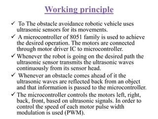 Working principle
 To The obstacle avoidance robotic vehicle uses
ultrasonic sensors for its movements.
 A microcontroller of 8051 family is used to achieve
the desired operation. The motors are connected
through motor driver IC to microcontroller.
 Whenever the robot is going on the desired path the
ultrasonic sensor transmits the ultrasonic waves
continuously from its sensor head.
 Whenever an obstacle comes ahead of it the
ultrasonic waves are reflected back from an object
and that information is passed to the microcontroller.
 The microcontroller controls the motors left, right,
back, front, based on ultrasonic signals. In order to
control the speed of each motor pulse width
modulation is used (PWM).
 