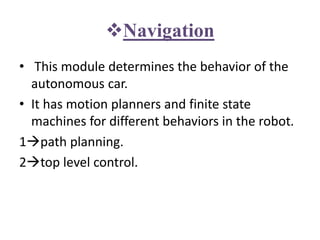 Navigation
• This module determines the behavior of the
autonomous car.
• It has motion planners and finite state
machines for different behaviors in the robot.
1path planning.
2top level control.
 