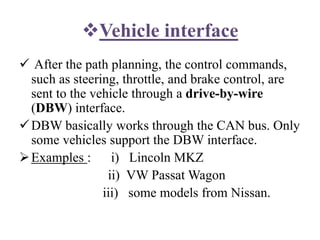 Vehicle interface
 After the path planning, the control commands,
such as steering, throttle, and brake control, are
sent to the vehicle through a drive-by-wire
(DBW) interface.
DBW basically works through the CAN bus. Only
some vehicles support the DBW interface.
Examples : i) Lincoln MKZ
ii) VW Passat Wagon
iii) some models from Nissan.
 