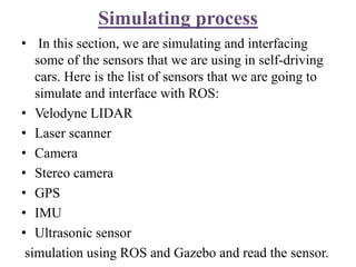 Simulating process
• In this section, we are simulating and interfacing
some of the sensors that we are using in self-driving
cars. Here is the list of sensors that we are going to
simulate and interface with ROS:
• Velodyne LIDAR
• Laser scanner
• Camera
• Stereo camera
• GPS
• IMU
• Ultrasonic sensor
simulation using ROS and Gazebo and read the sensor.
 