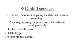 Global services
 This set of modules helps log the data and has time
stamping .
 message-passing support to keep the software
running reliably.
1vehicle health status
2data logger
3Inter process control
 