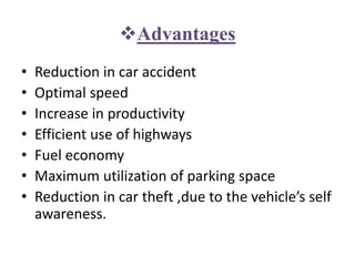 Advantages
• Reduction in car accident
• Optimal speed
• Increase in productivity
• Efficient use of highways
• Fuel economy
• Maximum utilization of parking space
• Reduction in car theft ,due to the vehicle’s self
awareness.
 