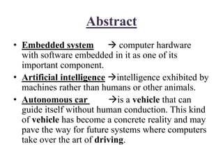 Abstract
• Embedded system  computer hardware
with software embedded in it as one of its
important component.
• Artificial intelligence intelligence exhibited by
machines rather than humans or other animals.
• Autonomous car is a vehicle that can
guide itself without human conduction. This kind
of vehicle has become a concrete reality and may
pave the way for future systems where computers
take over the art of driving.
 