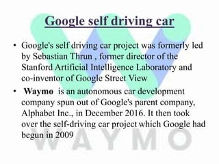 Google self driving car
• Google's self driving car project was formerly led
by Sebastian Thrun , former director of the
Stanford Artificial Intelligence Laboratory and
co-inventor of Google Street View
• Waymo is an autonomous car development
company spun out of Google's parent company,
Alphabet Inc., in December 2016. It then took
over the self-driving car project which Google had
begun in 2009
 