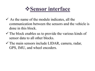 Sensor interface
 As the name of the module indicates, all the
communication between the sensors and the vehicle is
done in this block.
 The block enables us to provide the various kinds of
sensor data to all other blocks.
 The main sensors include LIDAR, camera, radar,
GPS, IMU, and wheel encoders.
 