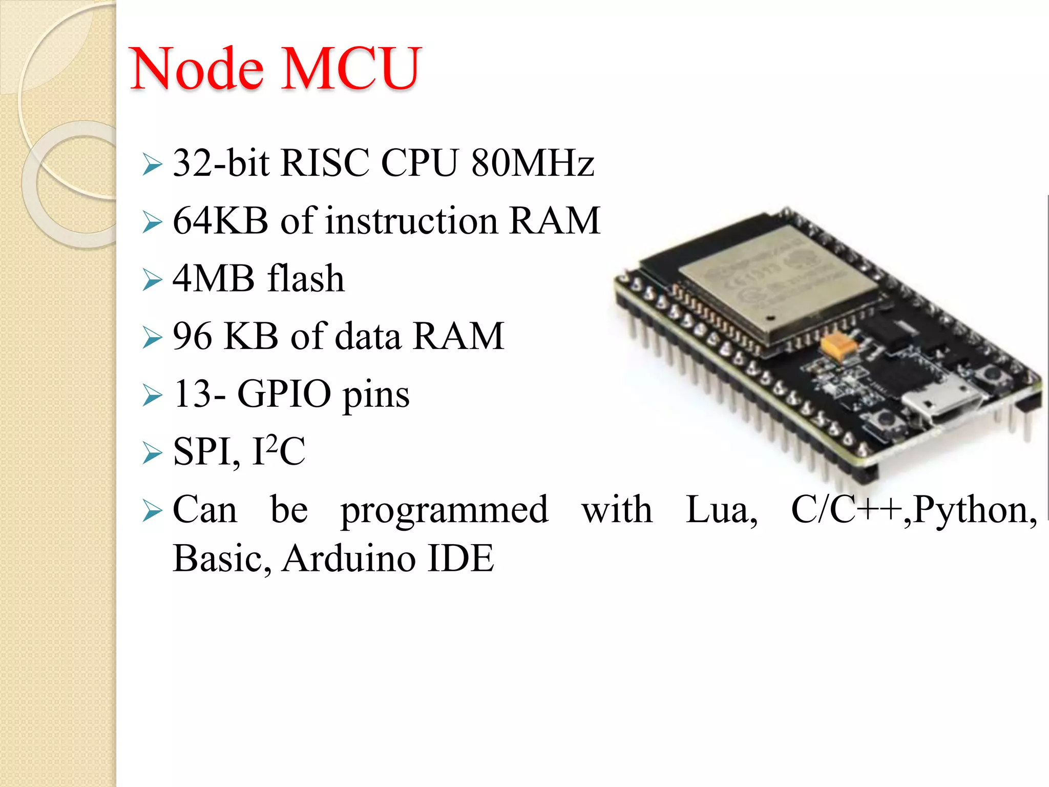 Node MCU
 32-bit RISC CPU 80MHz
 64KB of instruction RAM
 4MB flash
 96 KB of data RAM
 13- GPIO pins
 SPI, I2C
 Can be programmed with Lua, C/C++,Python,
Basic, Arduino IDE
 