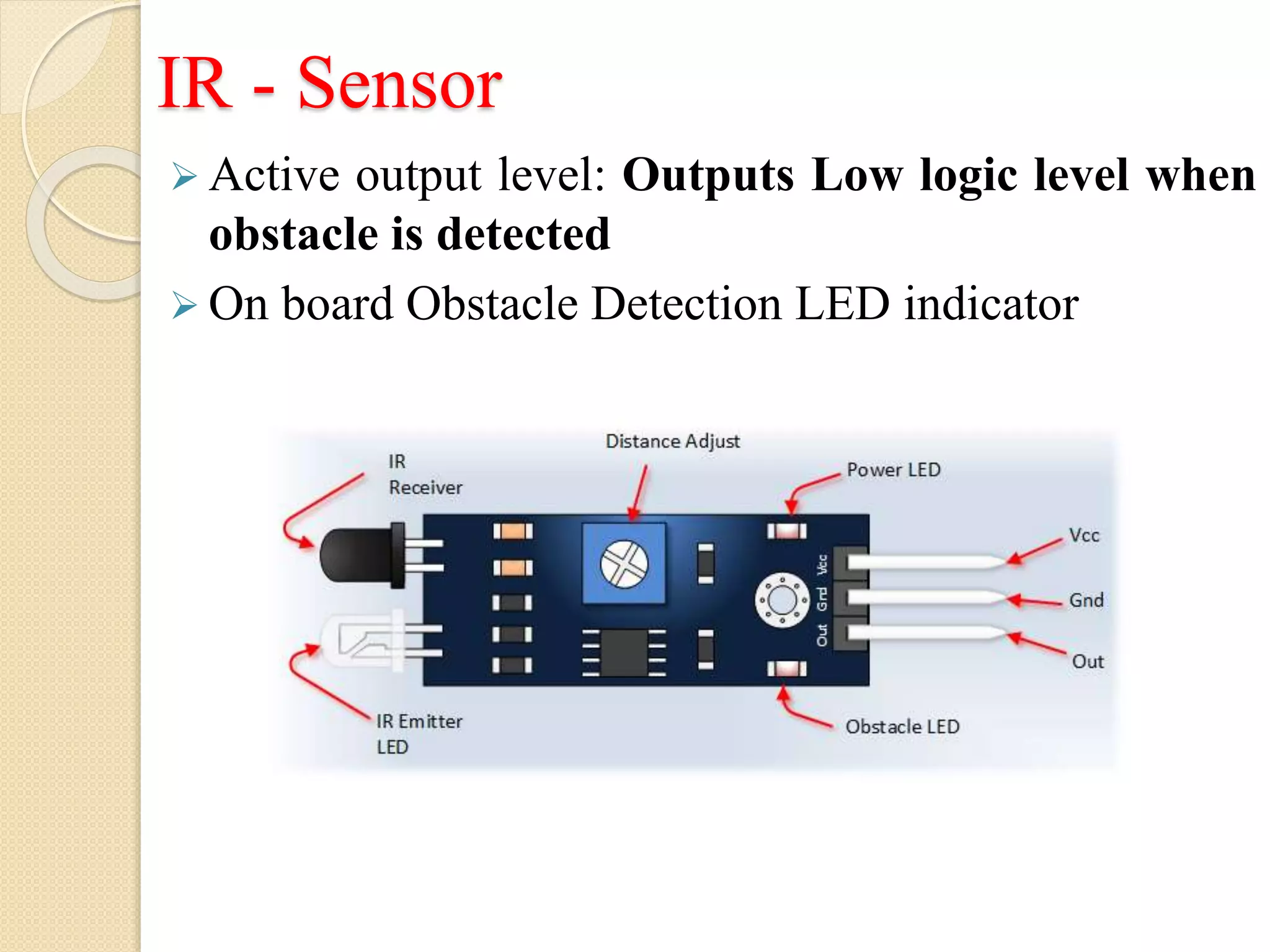 IR - Sensor
 Active output level: Outputs Low logic level when
obstacle is detected
 On board Obstacle Detection LED indicator
 